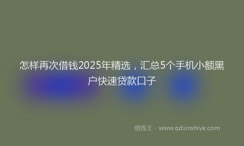 怎样再次借钱2025年精选，汇总5个手机小额黑户快速贷款口子