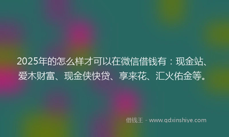 2025年的怎么样才可以在微信借钱有：现金站、爱木财富、现金侠快贷、享来花、汇火佑金等。