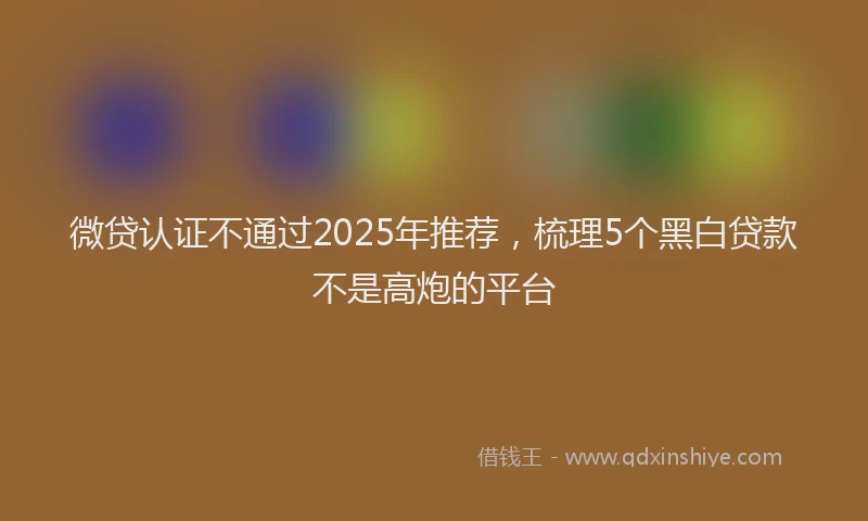 微贷认证不通过2025年推荐，梳理5个黑白贷款不是高炮的平台
