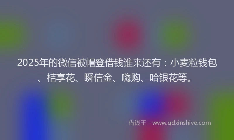 2025年的微信被帽登借钱谁来还有：小麦粒钱包、桔享花、瞬信金、嗨购、哈银花等。