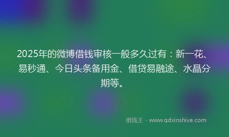 2025年的微博借钱审核一般多久过有：新一花、易秒通、今日头条备用金、借贷易融途、水晶分期等。