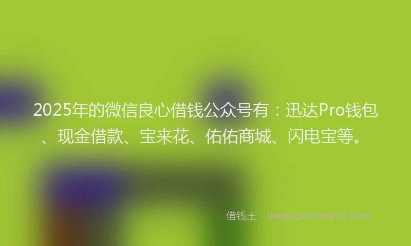 2025年的微信良心借钱公众号有：迅达Pro钱包、现金借款、宝来花、佑佑商城、闪电宝等。