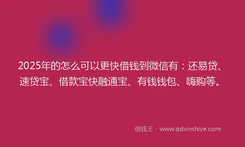2025年的怎么可以更快借钱到微信有：还易贷、速贷宝、借款宝快融通宝、有钱钱包、嗨购等。
