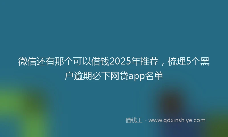 微信还有那个可以借钱2025年推荐，梳理5个黑户逾期必下网贷app名单
