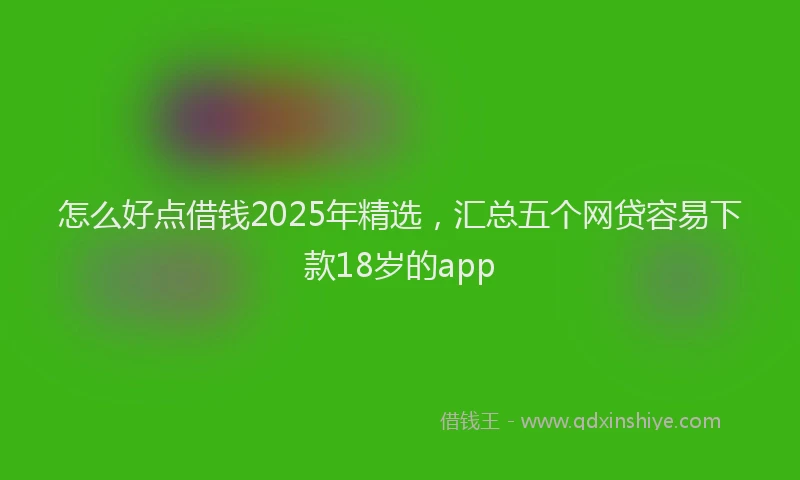 怎么好点借钱2025年精选，汇总五个网贷容易下款18岁的app