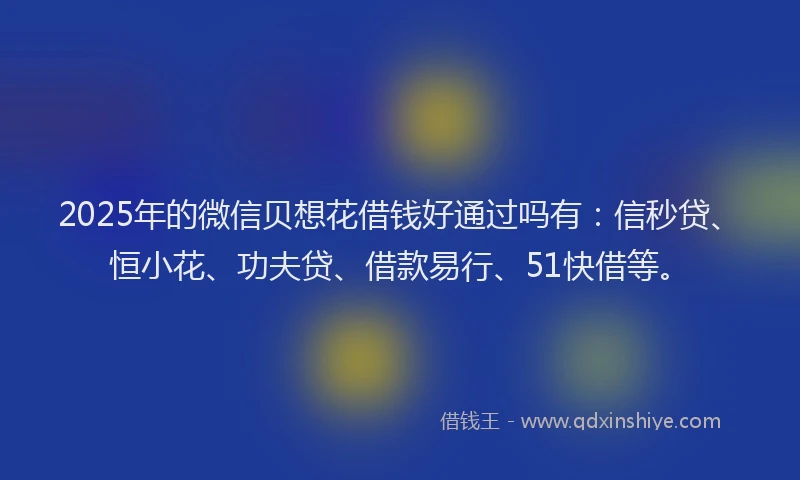 2025年的微信贝想花借钱好通过吗有：信秒贷、恒小花、功夫贷、借款易行、51快借等。