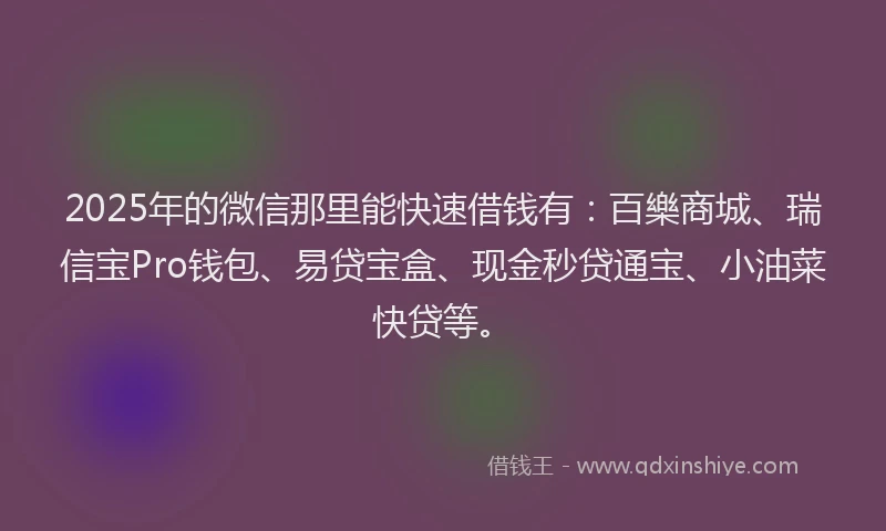 2025年的微信那里能快速借钱有：百樂商城、瑞信宝Pro钱包、易贷宝盒、现金秒贷通宝、小油菜快贷等。