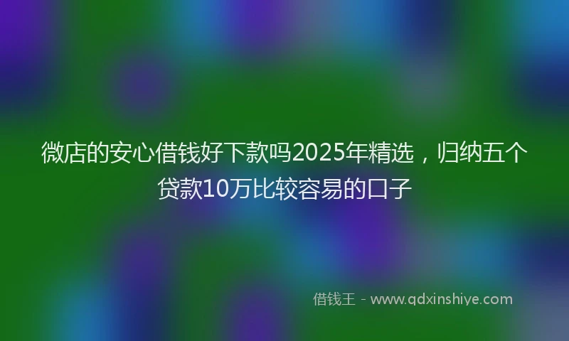 微店的安心借钱好下款吗2025年精选，归纳五个贷款10万比较容易的口子