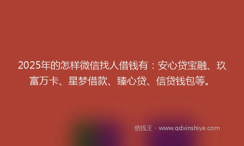 2025年的怎样微信找人借钱有：安心贷宝融、玖富万卡、星梦借款、臻心贷、信贷钱包等。
