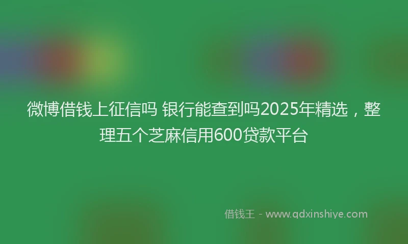 微博借钱上征信吗 银行能查到吗2025年精选，整理五个芝麻信用600贷款平台