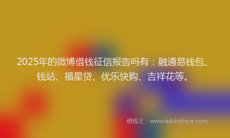 2025年的微博借钱征信报告吗有：融通易钱包、钱站、福星贷、优乐快购、吉祥花等。