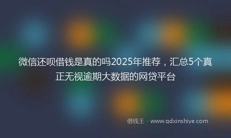 微信还呗借钱是真的吗2025年推荐，汇总5个真正无视逾期大数据的网贷平台