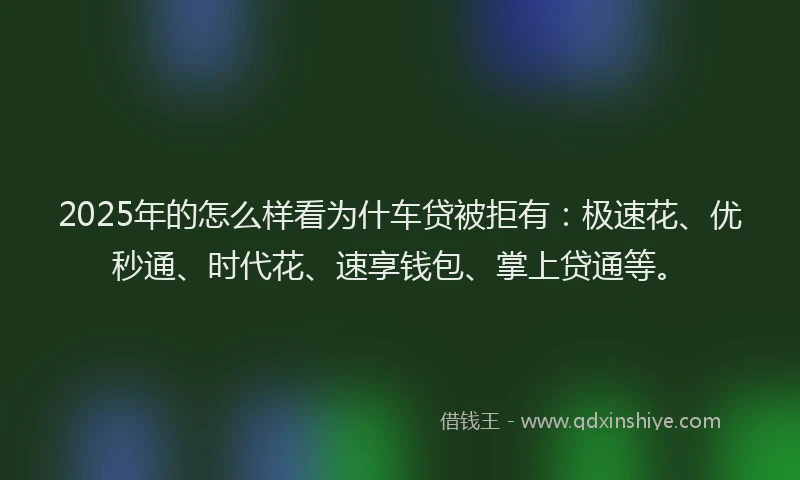 2025年的怎么样看为什车贷被拒有：极速花、优秒通、时代花、速享钱包、掌上贷通等。