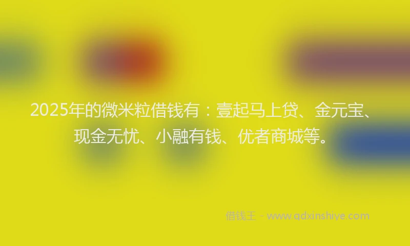 2025年的微米粒借钱有：壹起马上贷、金元宝、现金无忧、小融有钱、优者商城等。