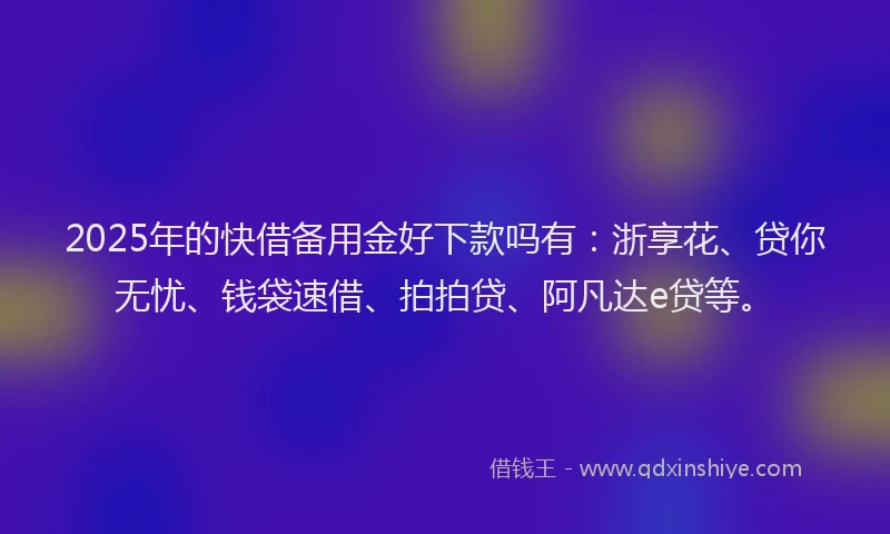 2025年的快借备用金好下款吗有：浙享花、贷你无忧、钱袋速借、拍拍贷、阿凡达e贷等。