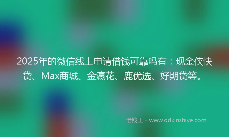 2025年的微信线上申请借钱可靠吗有：现金侠快贷、Max商城、金瀛花、鹿优选、好期贷等。