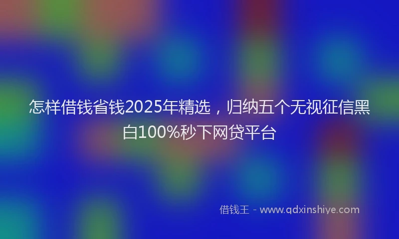 怎样借钱省钱2025年精选，归纳五个无视征信黑白100%秒下网贷平台