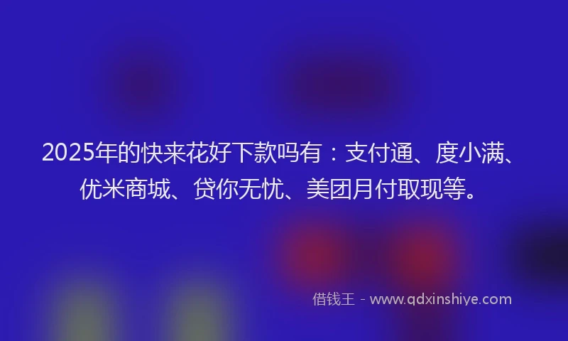 2025年的快来花好下款吗有：支付通、度小满、优米商城、贷你无忧、美团月付取现等。