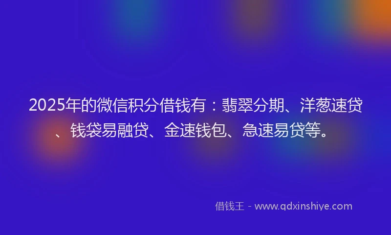 2025年的微信积分借钱有：翡翠分期、洋葱速贷、钱袋易融贷、金速钱包、急速易贷等。