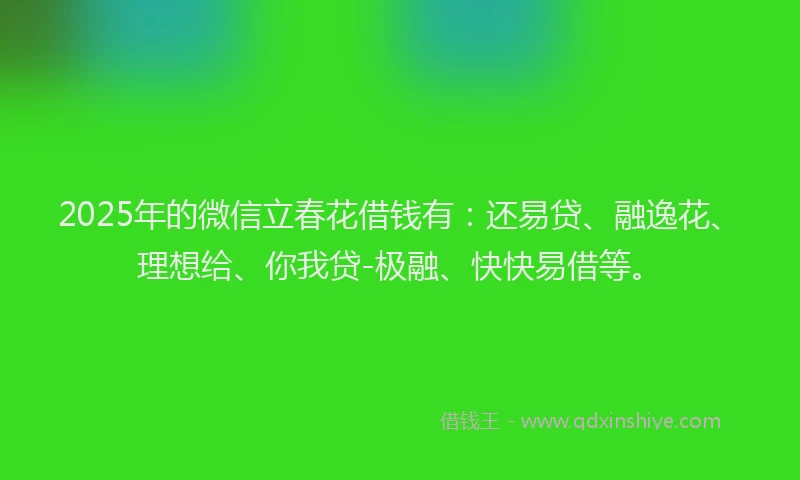 2025年的微信立春花借钱有：还易贷、融逸花、理想给、你我贷-极融、快快易借等。