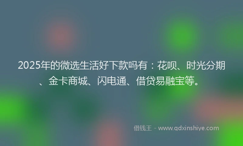 2025年的微选生活好下款吗有：花呗、时光分期、金卡商城、闪电通、借贷易融宝等。