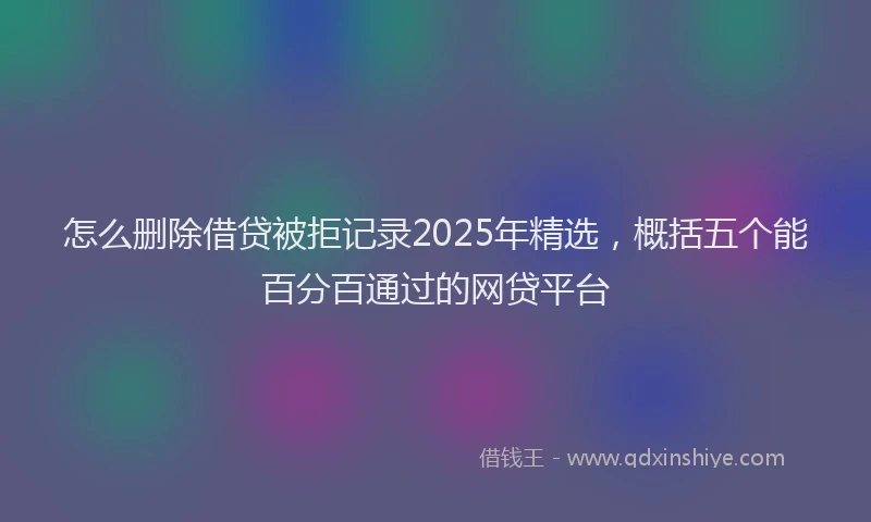 怎么删除借贷被拒记录2025年精选，概括五个能百分百通过的网贷平台