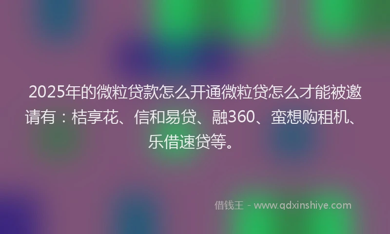 2025年的微粒贷款怎么开通微粒贷怎么才能被邀请有：桔享花、信和易贷、融360、蛮想购租机、乐借速贷等。