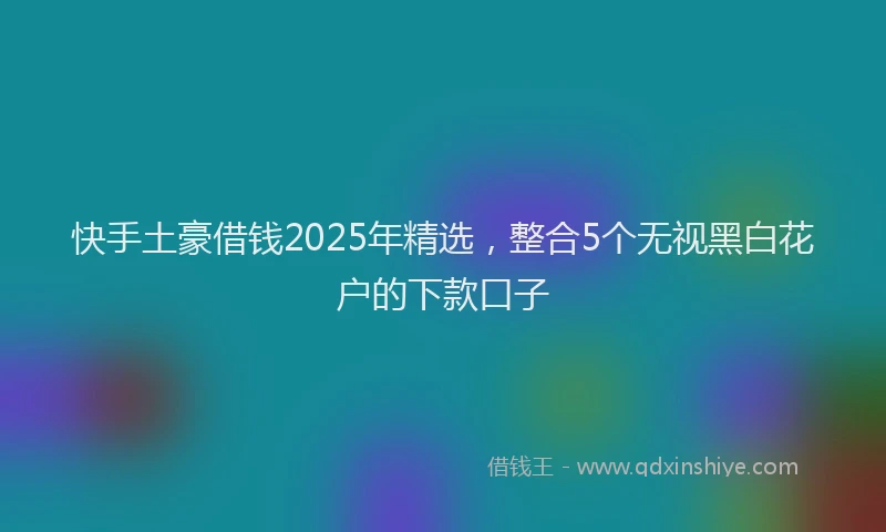 快手土豪借钱2025年精选，整合5个无视黑白花户的下款口子