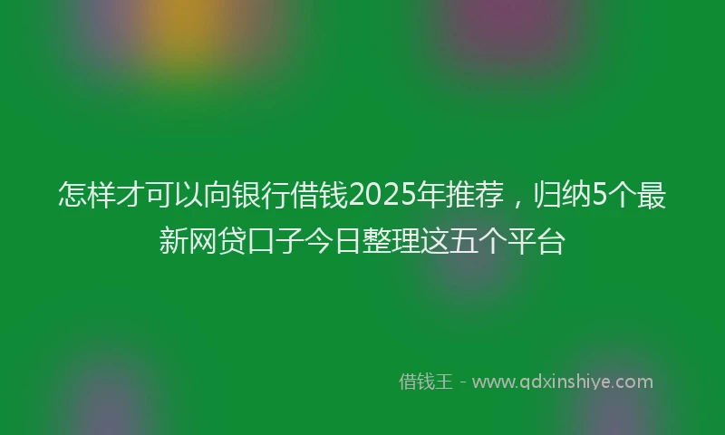 怎样才可以向银行借钱2025年推荐，归纳5个最新网贷口子今日整理这五个平台