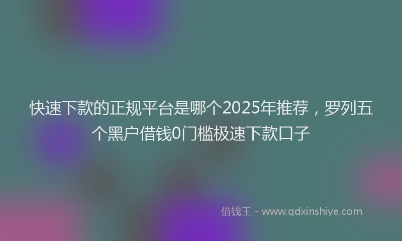 快速下款的正规平台是哪个2025年推荐，罗列五个黑户借钱0门槛极速下款口子