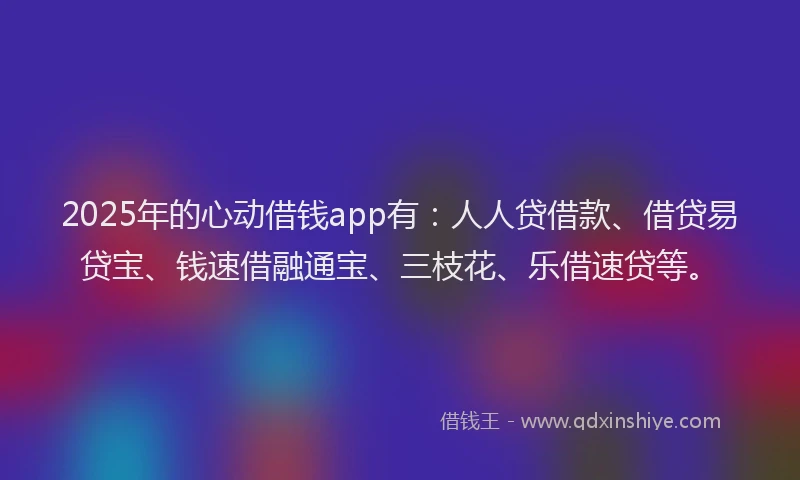 2025年的心动借钱app有：人人贷借款、借贷易贷宝、钱速借融通宝、三枝花、乐借速贷等。