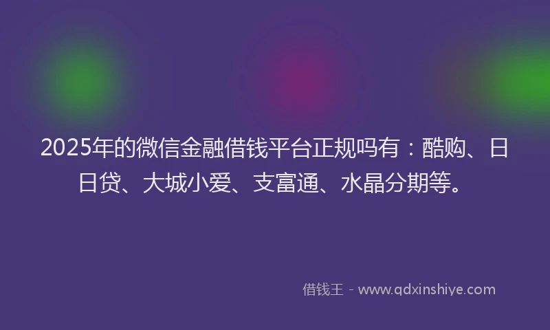 2025年的微信金融借钱平台正规吗有：酷购、日日贷、大城小爱、支富通、水晶分期等。