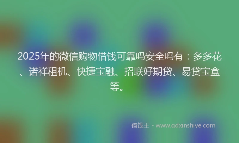 2025年的微信购物借钱可靠吗安全吗有：多多花、诺祥租机、快捷宝融、招联好期贷、易贷宝盒等。