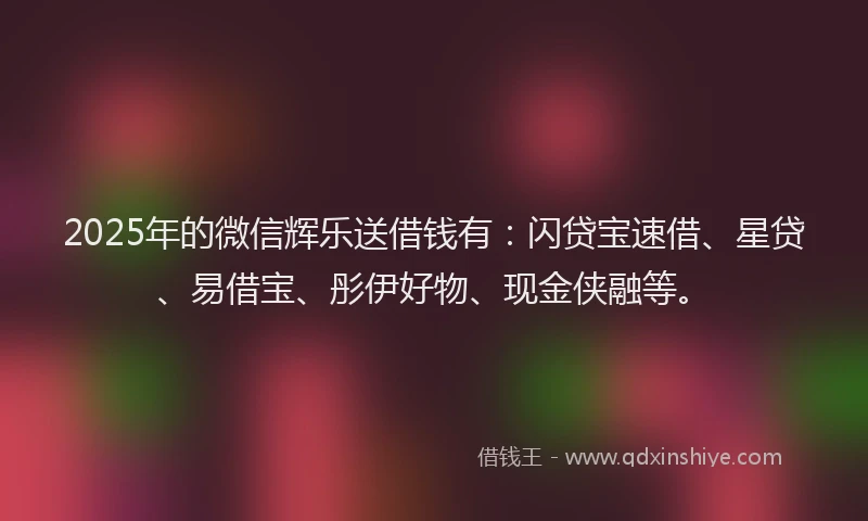 2025年的微信辉乐送借钱有：闪贷宝速借、星贷、易借宝、彤伊好物、现金侠融等。