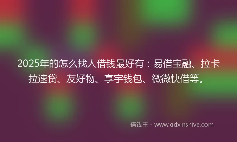 2025年的怎么找人借钱最好有：易借宝融、拉卡拉速贷、友好物、享宇钱包、微微快借等。