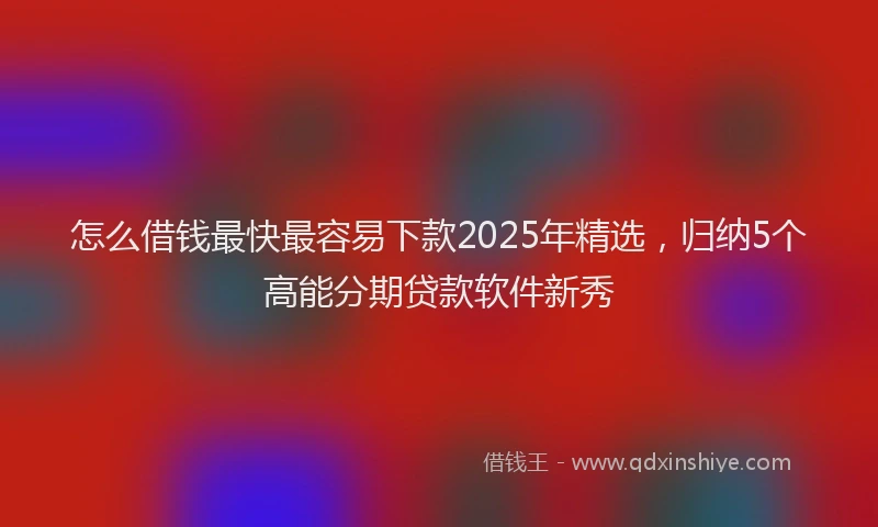 怎么借钱最快最容易下款2025年精选，归纳5个高能分期贷款软件新秀