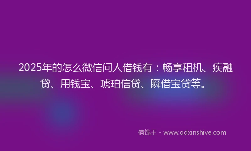 2025年的怎么微信问人借钱有：畅享租机、疾融贷、用钱宝、琥珀信贷、瞬借宝贷等。