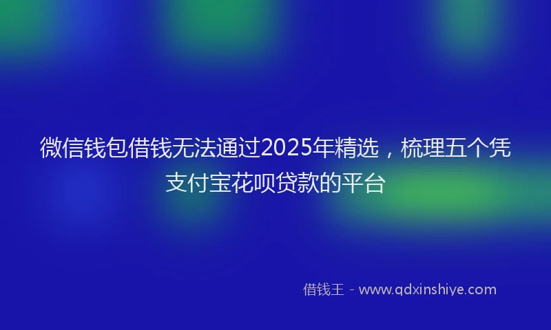 微信钱包借钱无法通过2025年精选，梳理五个凭支付宝花呗贷款的平台