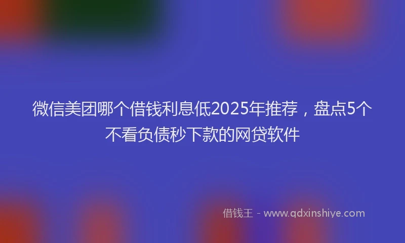 微信美团哪个借钱利息低2025年推荐，盘点5个不看负债秒下款的网贷软件