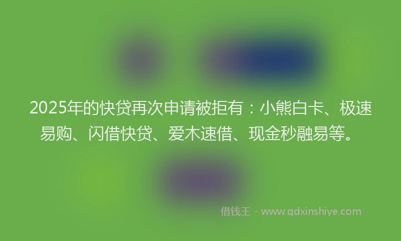 2025年的快贷再次申请被拒有：小熊白卡、极速易购、闪借快贷、爱木速借、现金秒融易等。