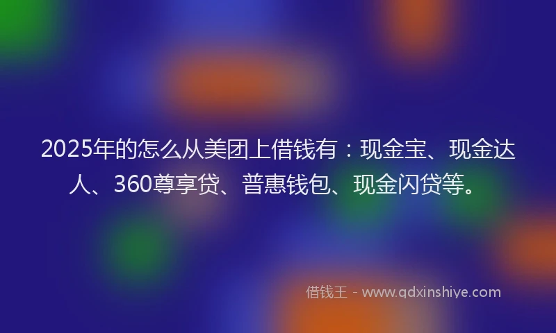 2025年的怎么从美团上借钱有：现金宝、现金达人、360尊享贷、普惠钱包、现金闪贷等。
