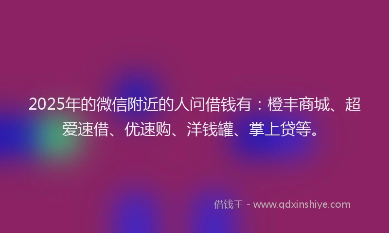 2025年的微信附近的人问借钱有：橙丰商城、超爱速借、优速购、洋钱罐、掌上贷等。