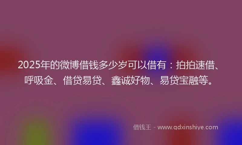 2025年的微博借钱多少岁可以借有：拍拍速借、呼吸金、借贷易贷、鑫诚好物、易贷宝融等。
