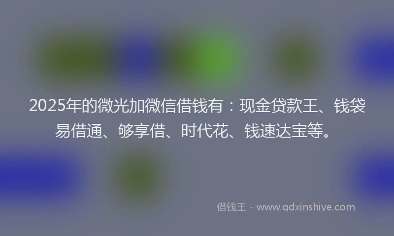 2025年的微光加微信借钱有：现金贷款王、钱袋易借通、够享借、时代花、钱速达宝等。