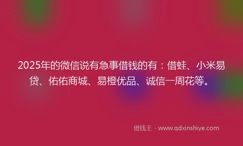 2025年的微信说有急事借钱的有：借蛙、小米易贷、佑佑商城、易橙优品、诚信一周花等。