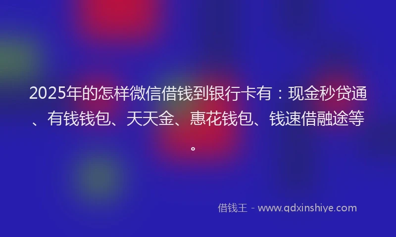 2025年的怎样微信借钱到银行卡有：现金秒贷通、有钱钱包、天天金、惠花钱包、钱速借融途等。
