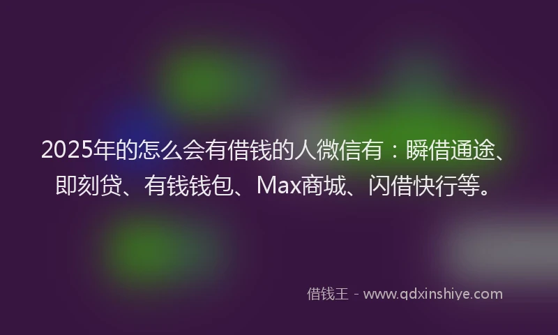 2025年的怎么会有借钱的人微信有：瞬借通途、即刻贷、有钱钱包、Max商城、闪借快行等。