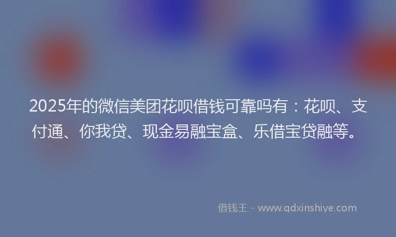2025年的微信美团花呗借钱可靠吗有：花呗、支付通、你我贷、现金易融宝盒、乐借宝贷融等。