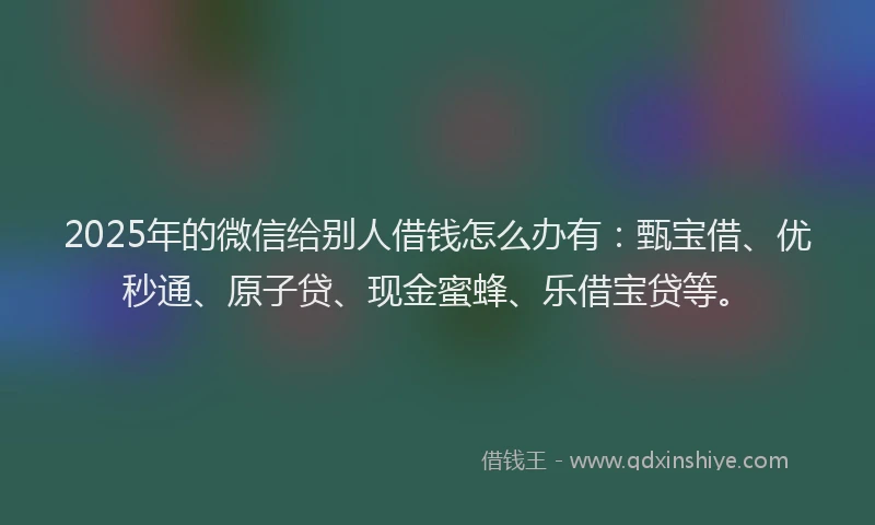 2025年的微信给别人借钱怎么办有：甄宝借、优秒通、原子贷、现金蜜蜂、乐借宝贷等。