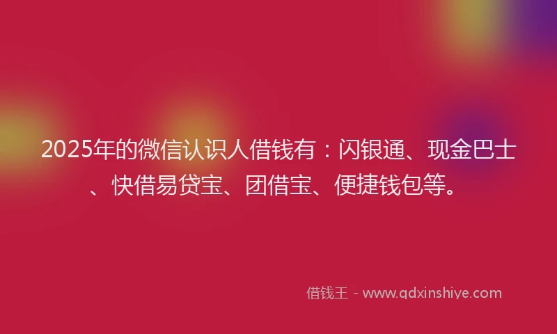 2025年的微信认识人借钱有：闪银通、现金巴士、快借易贷宝、团借宝、便捷钱包等。